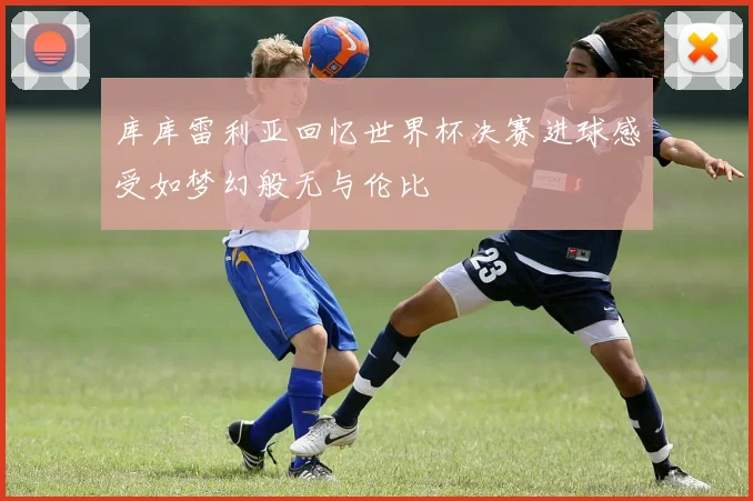 库库雷利亚回忆世界杯决赛进球感受如梦幻般无与伦比