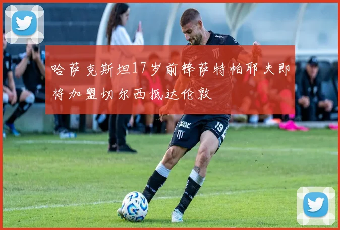 哈萨克斯坦17岁前锋萨特帕耶夫即将加盟切尔西抵达伦敦