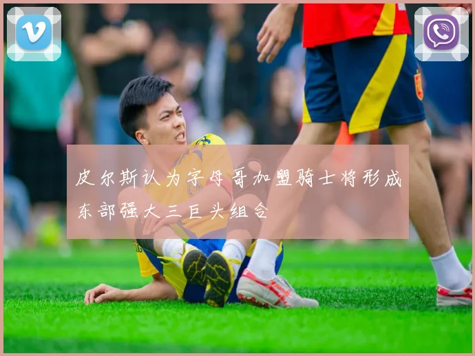 皮尔斯认为字母哥加盟骑士将形成东部强大三巨头组合