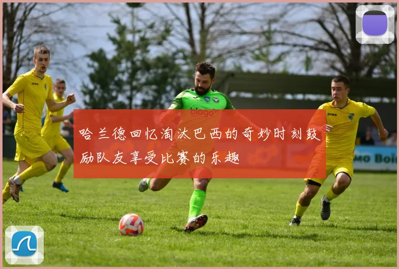 哈兰德回忆淘汰巴西的奇妙时刻鼓励队友享受比赛的乐趣
