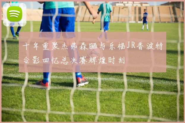 十年重聚杰弗森晒与乐福JR香波特合影回忆总决赛辉煌时刻