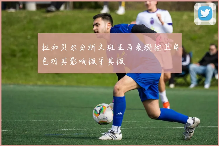 拉加贝尔分析文班亚马表现控卫角色对其影响微乎其微