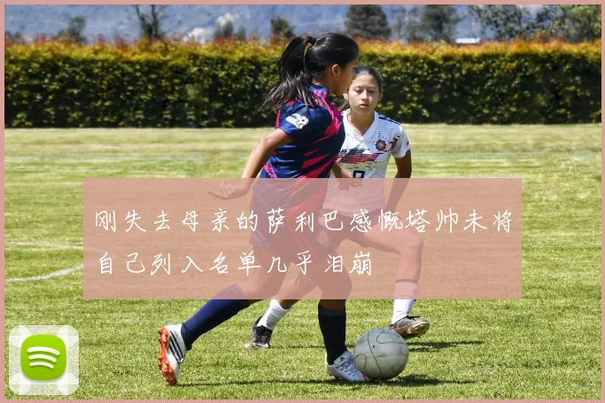 刚失去母亲的萨利巴感慨塔帅未将自己列入名单几乎泪崩