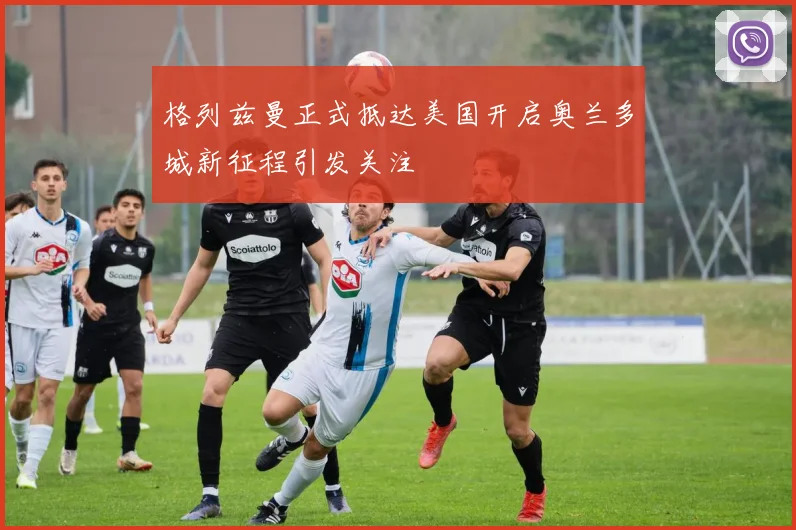 格列兹曼正式抵达美国开启奥兰多城新征程引发关注