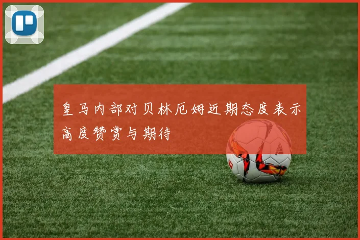 皇马内部对贝林厄姆近期态度表示高度赞赏与期待