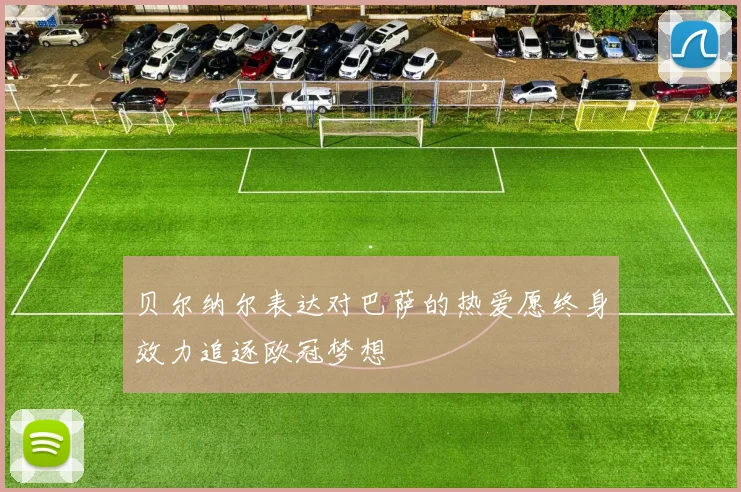贝尔纳尔表达对巴萨的热爱愿终身效力追逐欧冠梦想
