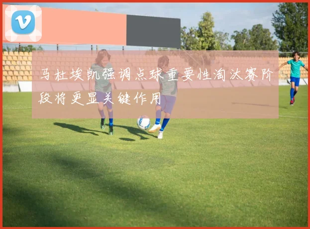 马杜埃凯强调点球重要性淘汰赛阶段将更显关键作用
