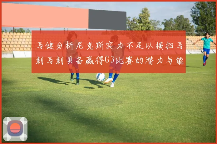 马健分析尼克斯实力不足以横扫马刺马刺具备赢得G3比赛的潜力与能力