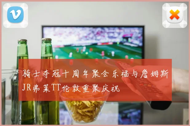 骑士夺冠十周年聚会乐福与詹姆斯JR弗莱TT伦敦重聚庆祝
