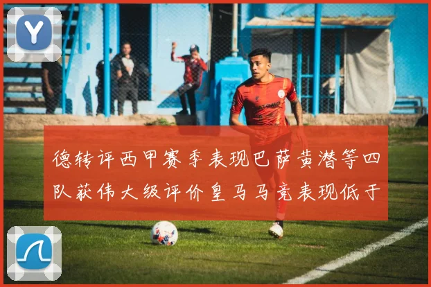 德转评西甲赛季表现巴萨黄潜等四队获伟大级评价皇马马竞表现低于预期