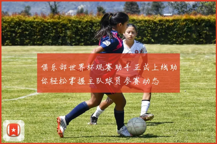 俱乐部世界杯观赛助手正式上线助你轻松掌握主队球员参赛动态