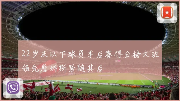 22岁及以下球员季后赛得分榜文班领先詹姆斯紧随其后