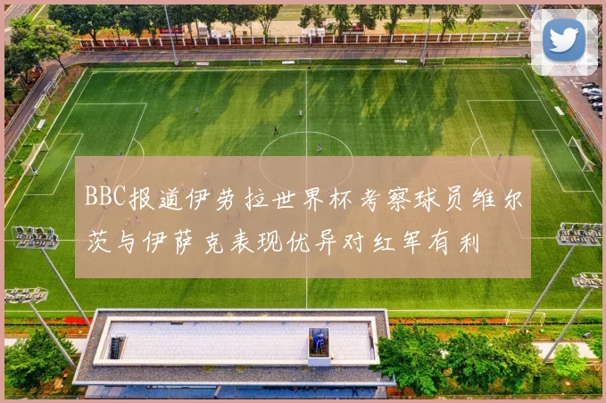 BBC报道伊劳拉世界杯考察球员维尔茨与伊萨克表现优异对红军有利