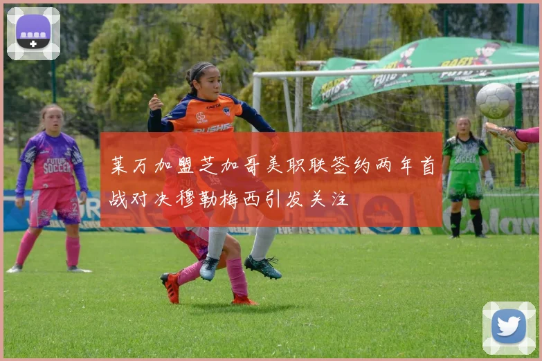 莱万加盟芝加哥美职联签约两年首战对决穆勒梅西引发关注
